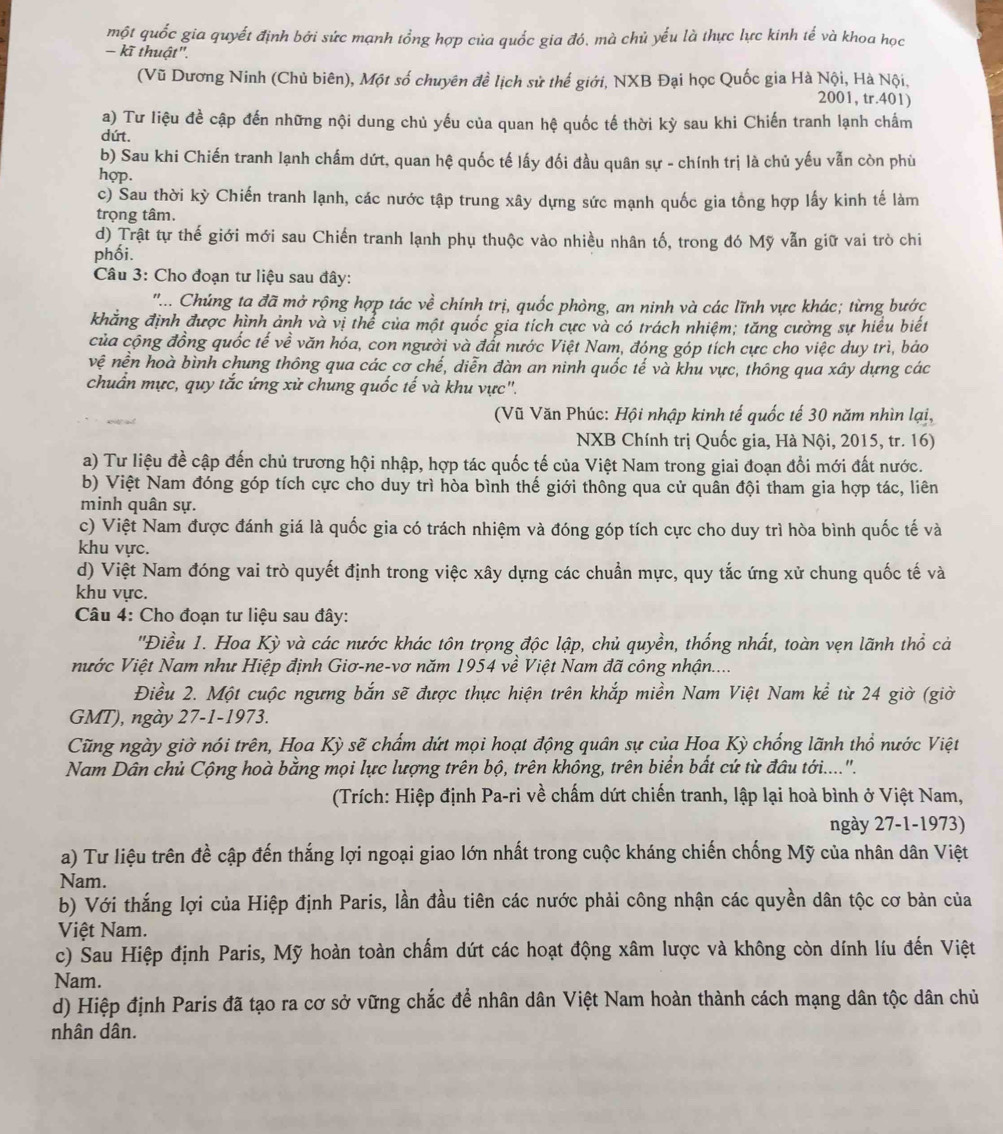 một quốc gia quyết định bởi sức mạnh tổng hợp của quốc gia đó, mà chủ yếu là thực lực kinh tế và khoa học
- kĩ thuật".
(Vũ Dương Ninh (Chủ biên), Một số chuyên đề lịch sử thế giới, NXB Đại học Quốc gia Hà Nội, Hà Nội,
2001, tr.401)
a) Tư liệu đề cập đến những nội dung chủ yếu của quan hệ quốc tế thời kỳ sau khi Chiến tranh lạnh chấm
dứt.
b) Sau khi Chiến tranh lạnh chấm dứt, quan hệ quốc tế lấy đối đầu quân sự - chính trị là chủ yếu vẫn còn phù
hop.
c) Sau thời kỳ Chiến tranh lạnh, các nước tập trung xây dựng sức mạnh quốc gia tồng hợp lấy kinh tế làm
trọng tâm.
d) Trật tự thế giới mới sau Chiến tranh lạnh phụ thuộc vào nhiều nhân tố, trong đó Mỹ vẫn giữ vai trò chi
phối.
Câu 3: Cho đoạn tư liệu sau đây:
'... Chúng ta đã mở rộng hợp tác về chính trị, quốc phòng, an ninh và các lĩnh vực khác; từng bước
khẳng định được hình ảnh và vị thể của một quốc gia tích cực và có trách nhiệm; tăng cường sự hiểu biết
của cộng đồng quốc tế về văn hóa, con người và đất nước Việt Nam, đóng góp tích cực cho việc duy trì, bảo
vệ nền hoà bình chung thông qua các cơ chế, diễn đàn an ninh quốc tế và khu vực, thông qua xây dựng các
chuẩn mực, quy tắc ứng xử chung quốc tế và khu vực".
(Vũ Văn Phúc: Hội nhập kinh tế quốc tế 30 năm nhìn lại,
NXB Chính trị Quốc gia, Hà Nội, 2015, tr. 16)
a) Tư liệu đề cập đến chủ trương hội nhập, hợp tác quốc tế của Việt Nam trong giai đoạn đổi mới đất nước.
b) Việt Nam đóng góp tích cực cho duy trì hòa bình thế giới thông qua cử quân đội tham gia hợp tác, liên
minh quân sự.
c) Việt Nam được đánh giá là quốc gia có trách nhiệm và đóng góp tích cực cho duy trì hòa bình quốc tế và
khu vực.
d) Việt Nam đóng vai trò quyết định trong việc xây dựng các chuẩn mực, quy tắc ứng xử chung quốc tế và
khu vực.
Câu 4: Cho đoạn tư liệu sau đây:
''Điều 1. Hoa Kỳ và các nước khác tôn trọng độc lập, chủ quyền, thống nhất, toàn vẹn lãnh thổ cả
nước Việt Nam như Hiệp định Giơ-ne-vơ năm 1954 về Việt Nam đã công nhận....
Điều 2. Một cuộc ngưng bắn sẽ được thực hiện trên khắp miền Nam Việt Nam kể từ 24 giờ (giờ
GMT), ngày 27-1-1973.
Cũng ngày giờ nói trên, Họa Kỳ sẽ chẩm dứt mọi hoạt động quân sự của Hoa Kỳ chống lãnh thổ nước Việt
Nam Dân chủ Cộng hoà bằng mọi lực lượng trên bộ, trên không, trên biển bắt cứ từ đầu tới.....".
(Trích: Hiệp định Pa-ri về chấm dứt chiến tranh, lập lại hoà bình ở Việt Nam,
ngày 27-1-1973)
a) Tư liệu trên đề cập đến thắng lợi ngoại giao lớn nhất trong cuộc kháng chiến chống Mỹ của nhân dân Việt
Nam.
b) Với thắng lợi của Hiệp định Paris, lần đầu tiên các nước phải công nhận các quyền dân tộc cơ bản của
Việt Nam.
c) Sau Hiệp định Paris, Mỹ hoàn toàn chấm dứt các hoạt động xâm lược và không còn dính líu đến Việt
Nam.
d) Hiệp định Paris đã tạo ra cơ sở vững chắc để nhân dân Việt Nam hoàn thành cách mạng dân tộc dân chủ
nhân dân.
