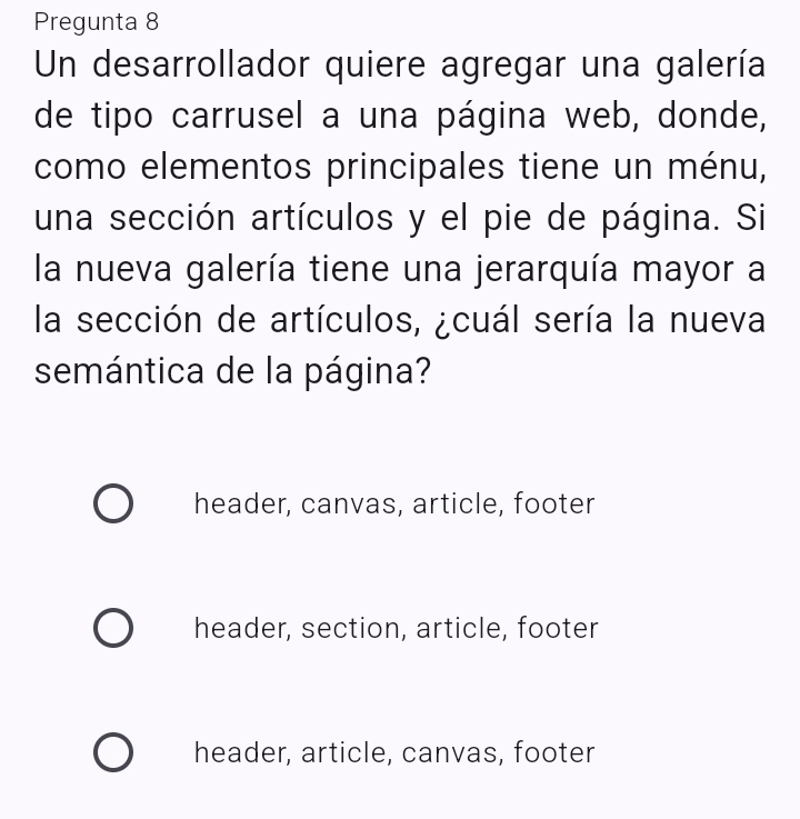 Pregunta 8
Un desarrollador quiere agregar una galería
de tipo carrusel a una página web, donde,
como elementos principales tiene un ménu,
una sección artículos y el pie de página. Si
la nueva galería tiene una jerarquía mayor a
la sección de artículos, ¿cuál sería la nueva
semántica de la página?
header, canvas, article, footer
header, section, article, footer
header, article, canvas, footer