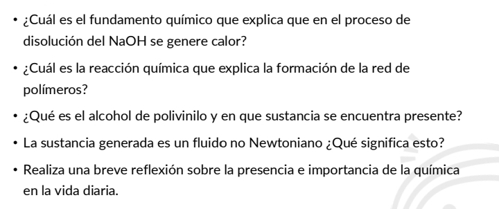 ¿Cuál es el fundamento químico que explica que en el proceso de 
disolución del NaOH se genere calor? 
¿Cuál es la reacción química que explica la formación de la red de 
polímeros? 
¿Qué es el alcohol de polivinilo y en que sustancia se encuentra presente? 
La sustancia generada es un fluido no Newtoniano ¿Qué significa esto? 
Realiza una breve reflexión sobre la presencia e importancia de la química 
en la vida diaria.