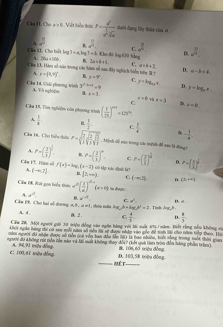 Cho a>0. Viết biểu thức P=frac a^2a^(frac 1)4sqrt[3](a) dưới dạng lũy thừa của α.
A. a^(frac 23)12. a^(frac 17)12.
B.
C. a^(frac 25)12.
Câu 12. Cho biết log 3=a,log 7=b. Kho đó log 630 bằng
D. a^(frac 13)12.
A. 20a+10b. B. 2a+b+1. C. a+b+2. D. a-b+4.
Câu 13. Hàm số nào trong các hàm số sau đây nghịch biến trên R ?
A. y=(0,9)^x. B. y=9^x.
C. y=log _0.9x. D. y=log _9x.
Câu 14. Giải phương trình 3^(x^2)-3x+2=9
A. Vô nghiệm B. x=3.
x=0 và
C. x=3
Câu 15. Tìm nghiệm của phương trình ( 1/25 )^x+1=125^(2x).
D. x=0.
A.  1/8 .
B.  1/2 .
C.  1/4 .
D. - 1/4 .
Câu 16. Cho biểu thức P=sqrt[3](frac 2)3sqrt[3](frac 2)3sqrt(frac 2)3. Mệnh đề nào trong các mệnh đề sau là đúng?
A. P=( 2/3 )^ 1/2 . B. P=( 2/3 )^18. C. P=( 2/3 )^ 1/18 . D. P=( 2/3 )^ 1/8 .
Câu 17. Hàm số f(x)=log _2(x-2) có tập xác định là?
A. (-∈fty ;2].
B. [2;+∈fty ).
C. (-∈fty ;2).
D. (2;+∈fty ).
Câu 18. Rút gọn biểu thức a^(sqrt(2))( 1/a )^sqrt(2)-1(a>0) ta được:
A. a^(sqrt(2)).
B. a^(-sqrt(2)). D. a .
C. a^2.
Câu 19. Cho hai số dương a, b , a!= 1 , thỏa mãn log _a^2b+log _ab^2=2. Tính log _ab.
A. 4 . B. 2 .  4/5 .
C.
D.  8/5 .
Câu 20. Một người gửi 50 triệu đồng vào ngân hàng với lãi suất 6% / năm. Biết rằng nếu không rú
khỏi ngân hàng thì cứ sau mỗi năm số tiền lãi sẽ được nhập vào gốc đề tính lãi cho năm tiếp theo. Hỏi
năm người đó nhận được số tiền (cả vốn ban đầu lẫn lãi) là bao nhiêu, biết rằng trong suốt thời gian
người đó không rút tiền lần nào và lãi suất không thay đổi? (kết quả làm tròn đến hàng phần trăm).
A. 94,91 triệu đồng. B. 106,65 triệu đồng.
C. 100,61 triệu đồng. D. 103,58 triệu đồng.
_Hét_