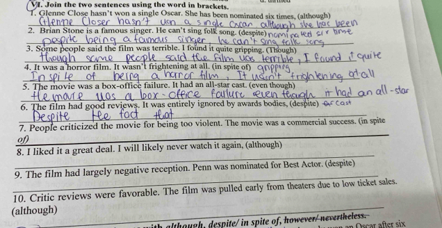 Join the two sentences using the word in brackets. 
T. Glenne Close hasn’t won a single Oscar. She has been nominated six times, (although) 
_ 
2. Brian Stone is a famous singer. He can’t sing folk song. (despite 
_ 
3. Some people said the film was terrible. I found it quite gripping. (Though) 
_ 
4. It was a horror film. It wasn’t frightening at all. (in spite of) 
_ 
5. The movie was a box-office failure. It had an all-star cast. (even though) 
_ 
_ 
6. The film had good reviews. It was entirely ignored by awards bodies, (despite) 
_ 
7. People criticized the movie for being too violent. The movie was a commercial success. (in spite 
of 
_ 
8. I liked it a great deal. I will likely never watch it again, (although) 
_ 
9. The film had largely negative reception. Penn was nominated for Best Actor. (despite) 
_ 
10. Critic reviews were favorable. The film was pulled early from theaters due to low ticket sales. 
(although) 
h although, despite/ in spite of, however/ nevertheless. 
in Oscar after six