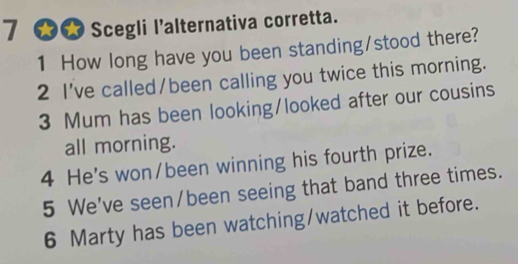 7 ★★ Scegli l'alternativa corretta. 
1 How long have you been standing/stood there? 
2 I've called/been calling you twice this morning. 
3 Mum has been looking/looked after our cousins 
all morning. 
4 He's won/been winning his fourth prize. 
5 We've seen/been seeing that band three times. 
6 Marty has been watching/watched it before.