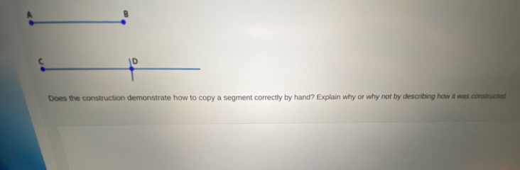 A 
B 
C 
D 
Does the construction demonstrate how to copy a segment correctly by hand? Explain why or why not by describing how it was constructed.