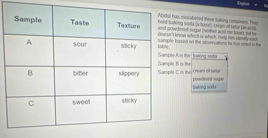 English R 
has mislabeled three baking containers. They 
aking soda (a base), cream of tartar (an acid), 
wdered sugar (neither acid nor base), but he 
't know which is which. Help him identify each 
e based on the observations he has noted in the 
le A is the baking soda 
e B is the 
e C is the cream of tartar 
powdered sugar 
baking soda