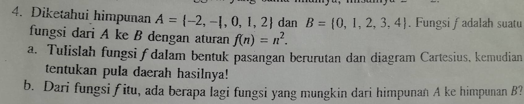 Diketahui himpunan A= -2,- ,0,1,2 dan B= 0,1,2,3,4. Fungsi fadalah suatu 
fungsi dari A ke B dengan aturan f(n)=n^2. 
a. Tulislah fungsi ƒ dalam bentuk pasängan berurutan dan diagram Cartesius, kemudian 
tentukan pula daerah hasilnya! 
b. Dari fungsi f itu, ada berapa lagi fungsi yang mungkin dari himpunan A ke himpunan B