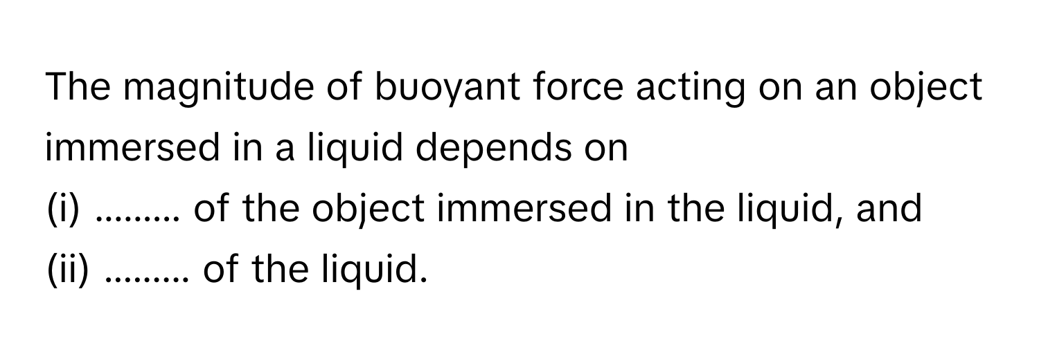 The magnitude of buoyant force acting on an object immersed in a liquid depends on
(i) ......... of the object immersed in the liquid, and
(ii) ......... of the liquid.