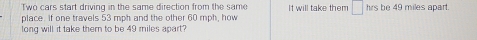 Two cars start driving in the same direction from the same It will take them □ hrs be 49 miles apart. 
place. If one travels 53 mph and the other 60 mph, how 
long will it take them to be 49 miles apart?