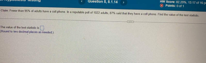 esang Question 5, 8.1.14 HW Score: 82.29%, 13.17 of 16 p 
a Points: () of 1 
Claim: Fewer than 95% of adults have a cell phone. In a reputable poll of 1022 adults, 87% said that they have a cell phone. Find the value of the test statistic 
The value of the test statistic is □ 
(Round to two decimal places as needed.)