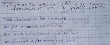 Oiganice las eiguentes palabras en oraciones 
arimativas en ingles y en piesente perfecto. 
has-he -done-the homework 
bought-a new-she-necklace-has 
come-ther-to this- have-restaurant four times 
brought-paolo-a gift-has-for his girlfriend