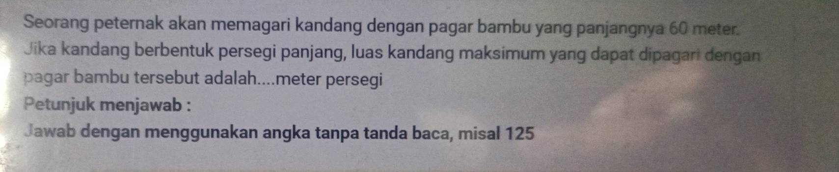 Seorang peternak akan memagari kandang dengan pagar bambu yang panjangnya 60 meter. 
Jika kandang berbentuk persegi panjang, luas kandang maksimum yang dapat dipagari dengan 
pagar bambu tersebut adalah....meter persegi 
Petunjuk menjawab : 
Jawab dengan menggunakan angka tanpa tanda baca, misal 125