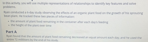 In this activity, you will use multiple representations of relationships to identify key features and solve 
problems. 
Ryan conducted a 6-day study observing the effects of an organic plant food on the growth of his sprouting 
bean plant. He tracked these two pieces of information: 
the amount of plant food remaining in the container after each day's feeding 
the height of the plant over time 
Part A 
Ryan found that the amount of plant food remaining decreased an equal amount each day, and he used the 
entire 72 milliliters by the end of his study.