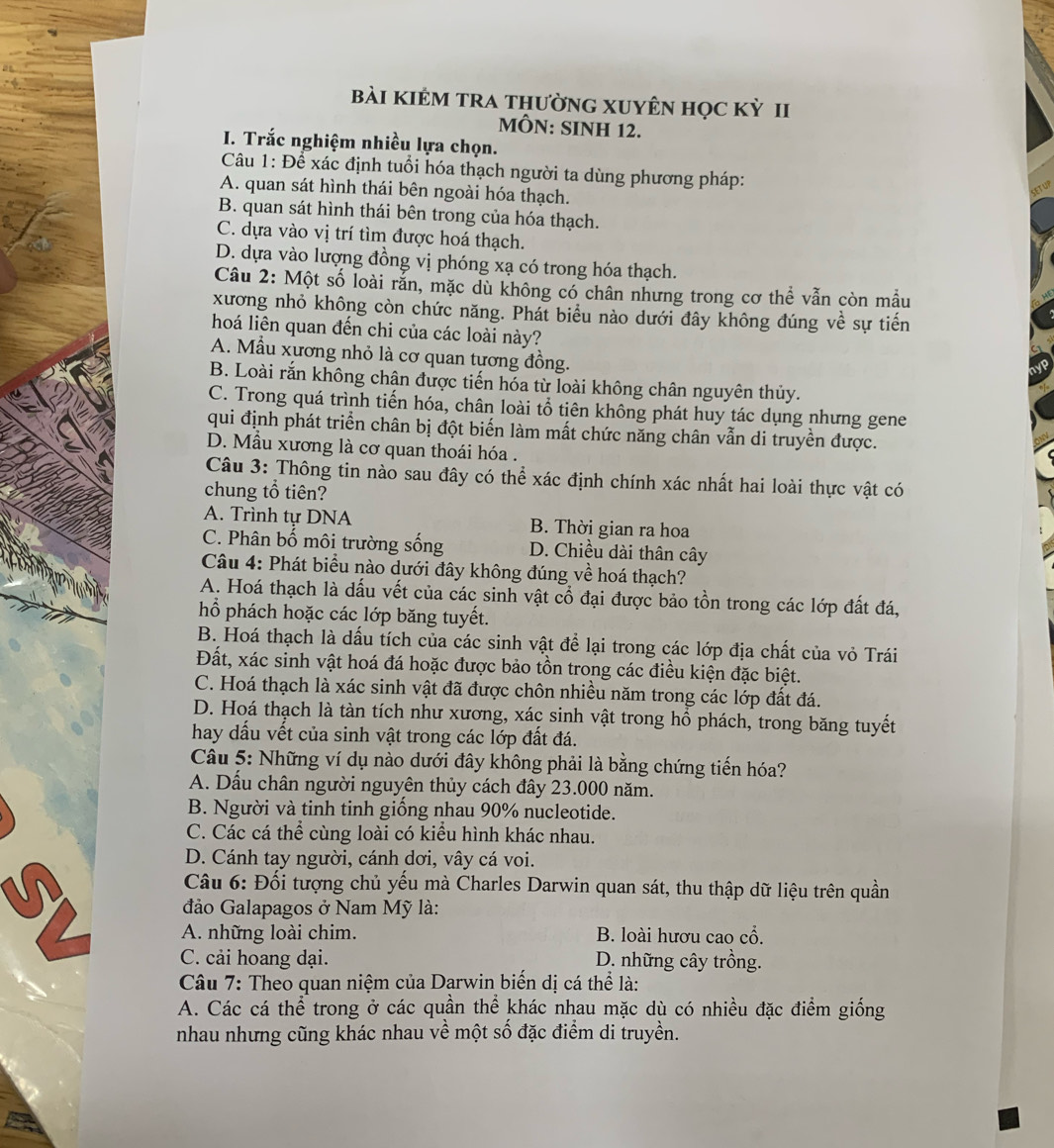 bài kIÊM TRA thườnG XUYÊN học kỳ II
MÔN: SINH 12.
I. Trắc nghiệm nhiều lựa chọn.
Câu 1: Để xác định tuổi hóa thạch người ta dùng phương pháp:
A. quan sát hình thái bên ngoài hóa thạch.
SETUP
B. quan sát hình thái bên trong của hóa thạch.
C. dựa vào vị trí tìm được hoá thạch.
D. dựa vào lượng đồng vị phóng xạ có trong hóa thạch.
Câu 2: Một số loài rắn, mặc dù không có chân nhưng trong cơ thể vẫn còn mẫu
xương nhỏ không còn chức năng. Phát biểu nào dưới đây không đúng về sự tiến
hoá liên quan đến chi của các loài này?
A. Mẫu xương nhỏ là cơ quan tương đồng.
B. Loài rắn không chân được tiến hóa từ loài không chân nguyên thủy.
C. Trong quá trình tiến hóa, chân loài tổ tiên không phát huy tác dụng nhưng gene
qui định phát triển chân bị đột biến làm mất chức năng chân vẫn di truyền được.
D. Mẫu xương là cơ quan thoái hóa .
Câu 3: Thông tin nào sau đây có thể xác định chính xác nhất hai loài thực vật có
chung tổ tiên?
A. Trình tự DNA B. Thời gian ra hoa
C. Phân bố môi trường sống D. Chiều dài thân cây
Câu 4: Phát biểu nào dưới đây không đúng về hoá thạch?
A. Hoá thạch là dấu vết của các sinh vật cổ đại được bảo tồn trong các lớp đất đá,
hổ phách hoặc các lớp băng tuyết.
B. Hoá thạch là dấu tích của các sinh vật để lại trong các lớp địa chất của vỏ Trái
Đất, xác sinh vật hoá đá hoặc được bảo tồn trong các điều kiện đặc biệt.
C. Hoá thạch là xác sinh vật đã được chôn nhiều năm trong các lớp đất đá.
D. Hoá thạch là tàn tích như xương, xác sinh vật trong hồ phách, trong băng tuyết
hay dấu vết của sinh vật trong các lớp đất đá.
Câu 5: Những ví dụ nào dưới đây không phải là bằng chứng tiến hóa?
A. Dấu chân người nguyên thủy cách đây 23.000 năm.
B. Người và tinh tinh giống nhau 90% nucleotide.
C. Các cá thể cùng loài có kiểu hình khác nhau.
D. Cánh tay người, cánh dơi, vây cá voi.
  
Câu 6: Đối tượng chủ yếu mà Charles Darwin quan sát, thu thập dữ liệu trên quần
đảo Galapagos ở Nam Mỹ là:
A. những loài chim. B. loài hươu cao cổ.
C. cải hoang dại. D. những cây trồng.
Câu 7: Theo quan niệm của Darwin biến dị cá thể là:
A. Các cá thể trong ở các quần thể khác nhau mặc dù có nhiều đặc điểm giống
nhau nhưng cũng khác nhau về một số đặc điểm di truyền.