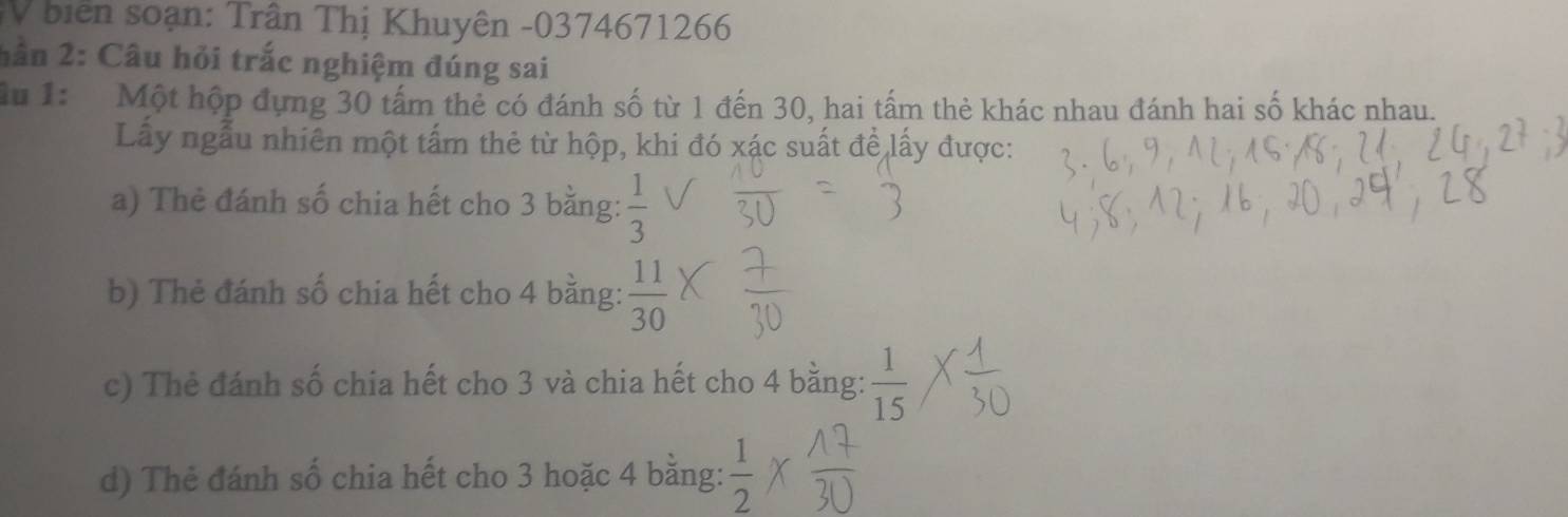 biển soạn: Trân Thị Khuyên - 0374671266
hần 2: Câu hỏi trắc nghiệm đúng sai 
Mu 1: Một hộp đựng 30 tấm thẻ có đánh số từ 1 đến 30, hai tấm thẻ khác nhau đánh hai số khác nhau. 
Lấy ngẫu nhiên một tấm thẻ từ hộp, khi đó xác suất để lấy được: 
a) Thẻ đánh số chia hết cho 3 bằng:  1/3 
b) Thẻ đánh số chia hết cho 4 bằng:  11/30 
c) Thẻ đánh số chia hết cho 3 và chia hết cho 4 bằng:  1/15 
d) Thẻ đánh số chia hết cho 3 hoặc 4 bằng:  1/2 