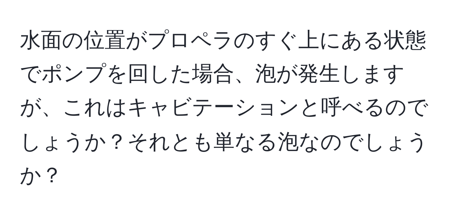 水面の位置がプロペラのすぐ上にある状態でポンプを回した場合、泡が発生しますが、これはキャビテーションと呼べるのでしょうか？それとも単なる泡なのでしょうか？