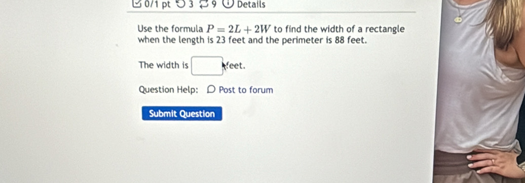 32 9① Details 
Use the formula P=2L+2W to find the width of a rectangle 
when the length is 23 feet and the perimeter is 88 feet. 
The width is □ feet. 
Question Help: D Post to forum 
Submit Question