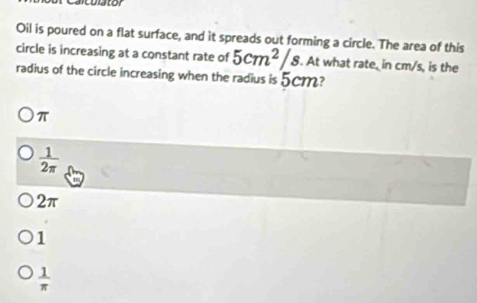 Oil is poured on a flat surface, and it spreads out forming a circle. The area of this
circle is increasing at a constant rate of 5cm^2/s. At what rate, in cm/s, is the
radius of the circle increasing when the radius is 5cm?
π
 1/2π  
2π
1
 1/π  