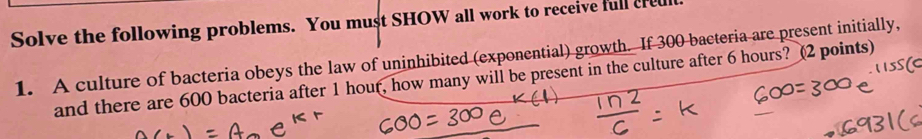 Solve the following problems. You must SHOW all work to receive full cred 
1. A culture of bacteria obeys the law of uninhibited (exponential) growth. If 300 bacteria are present initially, 
and there are 600 bacteria after 1 hour, how many will be present in the culture after 6 hours? (2 points)