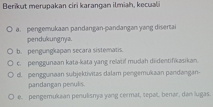 Berikut merupakan ciri karangan ilmiah, kecuali
a. pengemukaan pandangan-pandangan yang disertai
pendukungnya.
b. pengungkapan secara sistematis.
c. penggunaan kata-kata yang relatif mudah diidentifikasikan.
d. penggunaan subjektivitas dalam pengemukaan pandangan-
pandangan penulis.
e. pengemukaan penulisnya yang cermat, tepat, benar, dan lugas.