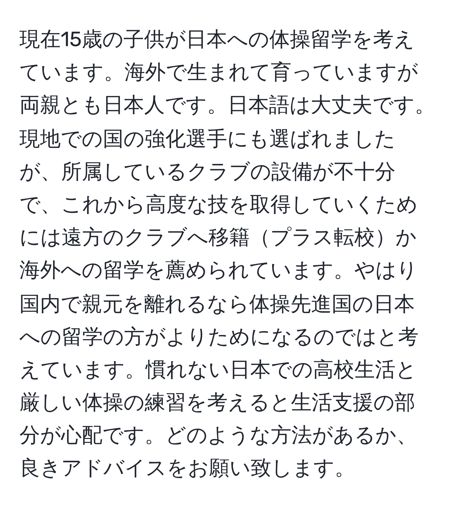 現在15歳の子供が日本への体操留学を考えています。海外で生まれて育っていますが両親とも日本人です。日本語は大丈夫です。現地での国の強化選手にも選ばれましたが、所属しているクラブの設備が不十分で、これから高度な技を取得していくためには遠方のクラブへ移籍プラス転校か海外への留学を薦められています。やはり国内で親元を離れるなら体操先進国の日本への留学の方がよりためになるのではと考えています。慣れない日本での高校生活と厳しい体操の練習を考えると生活支援の部分が心配です。どのような方法があるか、良きアドバイスをお願い致します。