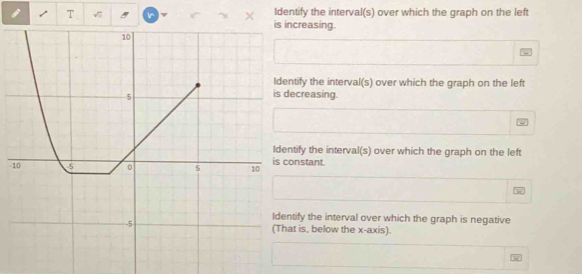 Identify the interval(s) over which the graph on the left
ncreasing.
ntify the interval(s) over which the graph on the left
ecreasing.
ntify the interval(s) over which the graph on the left
-onstant.
ntify the interval over which the graph is negative
at is, below the x-axis).