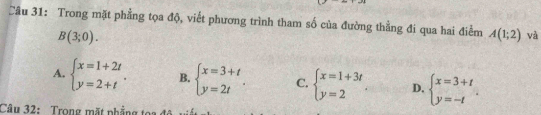 Trong mặt phẳng tọa độ, viết phương trình tham số của đường thẳng đi qua hai điểm A(1;2) và
B(3;0).
A. beginarrayl x=1+2t y=2+tendarray.. B. beginarrayl x=3+t y=2tendarray.. C. beginarrayl x=1+3t y=2endarray. D. beginarrayl x=3+t y=-tendarray.. 
Câu 32: Trong mặt phẳng tọ i