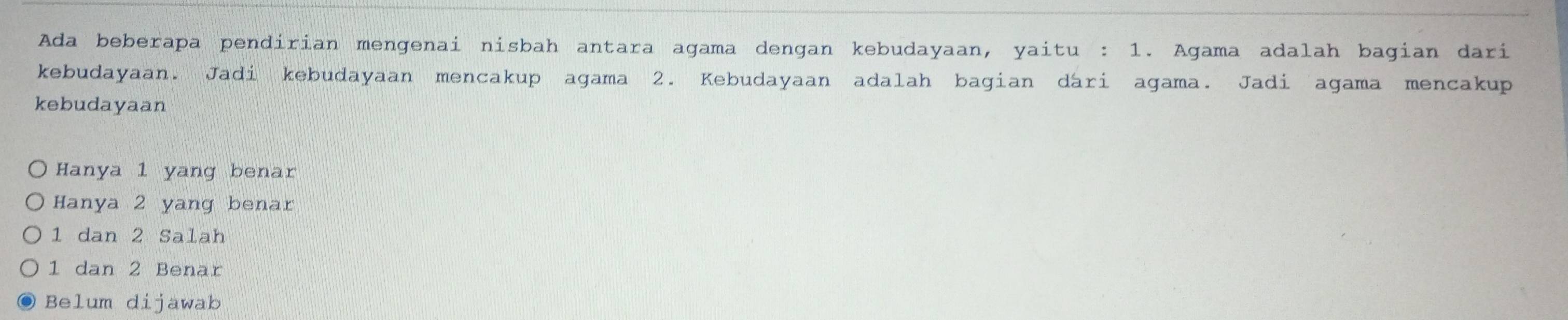 Ada beberapa pendirian mengenai nisbah antara agama dengan kebudayaan, yaitu : 1. Agama adalah bagian dari
kebudayaan. Jadi kebudayaan mencakup agama 2. Kebudayaan adalah bagian dari agama. Jadi agama mencakup
kebudayaan
Hanya 1 yang benar
Hanya 2 yang benar
1 dan 2 Salah
1 dan 2 Benar
Belum dijawab