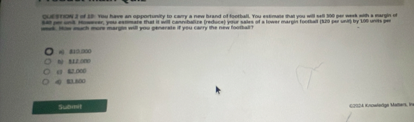 of 19. You have an opportunity to carry a new brand of football. You estimate that you will sell 300 per week with a margin of
$40 per und However, you estimate that it will cannibalize (reduce) your sales of a lower margin football ($20 per unif) by 100 units per
week. How much more margin will you generate if you carry the new football?
i6) 810; 030
6) 512.000
( 82,000
4 23.800
Submit
©2024 Kriowledge Matters, In