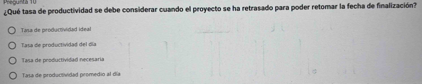 Pregunta 10
¿Qué tasa de productividad se debe considerar cuando el proyecto se ha retrasado para poder retomar la fecha de finalización?
Tasa de productividad ideal
Tasa de productividad del día
Tasa de productividad necesaria
Tasa de productividad promedio al día