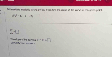 Differentiate implicitly to find dy/dx. Then find the slope of the curve at the given point.
x^2y^2=4,(-1,2)
 dy/dx =□
The slope off the curve at (-1,2) is □ . 
(Simplify your answer.)