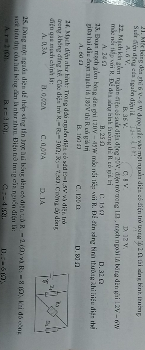 Một bóng đèn ghi 6 V- 6 W được mắc vào một nguồn điện có điện trở trong là 2 Ω thì sáng bình thường.
Suất điện động của nguồn điện là
A. 6 V. B. 36 V. C, 8 V. D. 12 V.
22. Mạch kín gồm nguồn điện có suất điện động 20V, diện trở trong 1Ω , mạch ngoài là bóng đèn ghi 12V-6W
mắc nối tiếp với R. Đề đèn sáng bình thường thì R có giá trị
A. 24 Ω B.25 Ω C. 15 Ω D. 32 Ω
23. Đoạn mạch gồm bóng đèn ghi 120V - 45W mắc nối tiếp với R. Để đèn sáng bình thường khi hiệu điện thế
giữa hai đầu đoạn mạch là 180V thì R có giá trị
A. 60 Ω B. 160 Ω C. 120 Ω D. 80 Ω
24. Mạch điện như hình: Trong đđó nguồn điện có sơđ E=1,5V 7  và điện trở
trong không đáng kể. Các điện trở R_1=R_2=30Omega ;R_3=7,5Omega :. Cường độ dòng
diện qua mạch chính là: 
A. 0,3A B. 0,02A C. 0,07A D. 1A
25. Dùng một nguồn điện để thắp sáng lần lượt hai bóng đèn có điện trở R_1=2(Omega ) và R_2=8(Omega ) ,  khi đó công
suất tiêu thụ của hai bóng đèn là như nhau. Điện trở trong của nguồn điện là:
A. r=2(Omega ). B. r=3(Omega ). C. r=4(Omega ). D. r=6(Omega ).