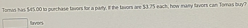 Tomas has $45.00 to purchase favors for a party. If the favors are $3.75 each, how many favors can Tomas buy? 
favors