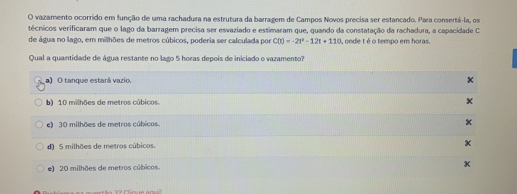 vazamento ocorrido em função de uma rachadura na estrutura da barragem de Campos Novos precisa ser estancado. Para consertá-la, os:
técnicos verificaram que 0 lago da barragem precisa ser esvaziado e estimaram que, quando da constatação da rachadura, a capacidade C
de água no lago, em milhöes de metros cúbicos, poderia ser calculada por C(t)=-2t^2-12t+110 , onde téo tempo em horas.
Qual a quantidade de água restante no lago 5 horas depois de iniciado o vazamento?
a) O tanque estará vazio.
b) 10 milhöes de metros cúbicos.
e) 30 milhöes de metros cúbicos.
d] 5 milhoes de metros cubicos.
e) 20 milhöes de metros cúbicos. x
