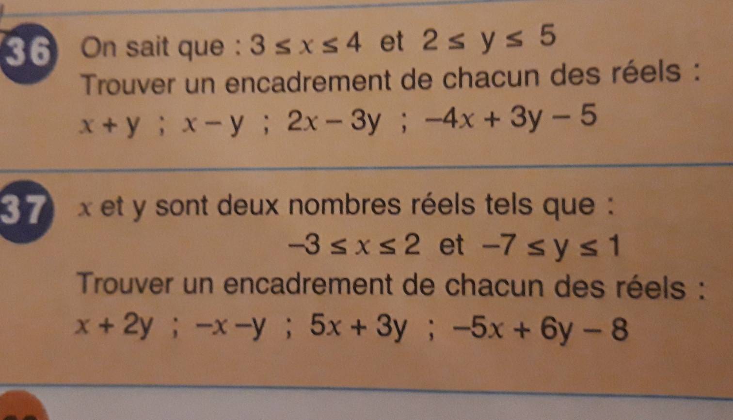 On sait que : 3≤ x≤ 4 et 2≤ y≤ 5
Trouver un encadrement de chacun des réels :
x+y; x-y; 2x-3y; -4x+3y-5
37 x et y sont deux nombres réels tels que :
-3≤ x≤ 2 et -7≤ y≤ 1
Trouver un encadrement de chacun des réels :
x+2y; -x-y; 5x+3y; -5x+6y-8