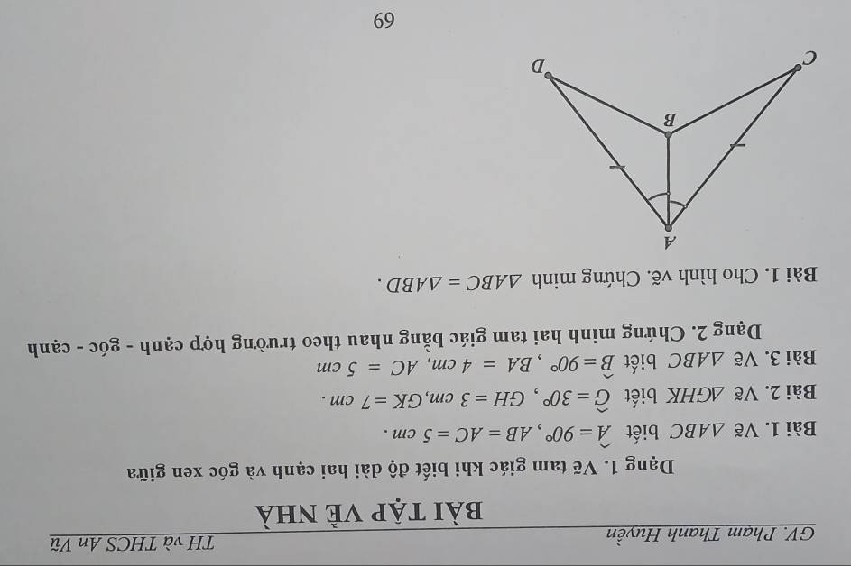 GV. Phạm Thanh Huyền 
TH và THCS An Vũ 
bài tập vẻ nhà 
Dạng 1. Vẽ tam giác khi biết độ dài hai cạnh và góc xen giữa 
Bài 1. Vẽ △ ABC biết widehat A=90°, AB=AC=5cm. 
Bài 2. Vẽ △ GHK biết widehat G=30°, GH=3cm, GK=7cm. 
Bài 3. Vẽ △ ABC biết widehat B=90°, BA=4cm, AC=5cm
Dạng 2. Chứng minh hai tam giác bằng nhau theo trường hợp cạnh - góc - cạnh 
Bài 1. Cho hình vẽ. Chứng minh △ ABC=△ ABD. 
69