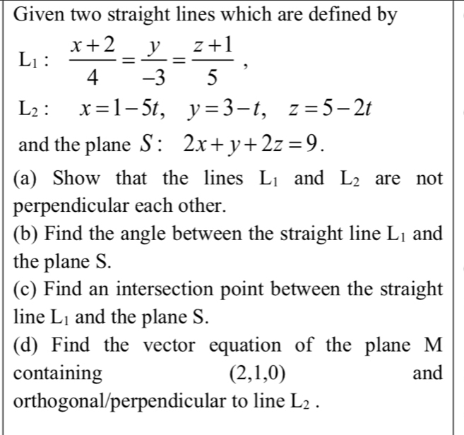 Given two straight lines which are defined by
L_1: (x+2)/4 = y/-3 = (z+1)/5 ,
L_2:x=1-5t, y=3-t, z=5-2t
and the plane S:2x+y+2z=9. 
(a) Show that the lines L_1 and L_2 are not 
perpendicular each other. 
(b) Find the angle between the straight line L_1 and 
the plane S. 
(c) Find an intersection point between the straight 
line L_1 and the plane S. 
(d) Find the vector equation of the plane M
containing (2,1,0) and 
orthogonal/perpendicular to line L_2.