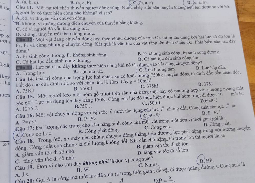 A. (a,b,c). B. (a,c,b). C. (b,a,c). D. (c,a,b).
ã thụ Câu 11. Một người chèo thuyền ngược dòng sông. Nước chảy xiết nên thuyền không tiến lên được so với bờ.
Người ấy có thực hiện công nào không? vì sao?
_
A. có, vì thuyền vẫn chuyền động.
_
B. không, vì quãng đường dịch chuyển của thuyền bằng không.
_
C. có vì người đó vẫn tác dụng lực.
P gó D. không, thuyền trôi theo dòng nước.
ượt c
Câu 12: Một vật đang chuyển động dọc theo chiều dương của trục Ox thì bị tác dụng bởi hai lực có độ lớn là
F_1,F_2 và cùng phương chuyển động. Kết quả là vận tốc của vật tăng lên theo chiều Ōx. Phát biểu nào sau đây
30° đúng?
A. F_1 sinh công dương, F_2 không sinh công. B. F_1 không sinh công, F_2 sinh công dương.
C. Cả hai lực đều sinh công dương. D. Cả hai lực đều sinh công âm.
Ogiây
Cân 13: Lực nào sau đây không thực hiện công khi nó tác dụng vào vật đang chuyền động?
A. Trọng lực. B. Lực ma sát. C. Lực hướng tâm. D. Lực hấp dẫn.
4km/
Câu 14. Giá trị công của trọng lực khi chiếc xe có khối lượng 750kg chuyển động từ đinh dốc đến chân đốc,
thụ biết độ cao của đinh dốc so với chân dốc là 10m. Lấy g=10m/s^2.
A. 75KJ B. 7500J C. 375kJ D. 375J
ươn Câu 15. Một người kéo một hòm gỗ trượt trên sản nhà bằng một dây có phương hợp với phương ngang một
góc 60° 7. Lực tác dụng lên dây bằng 150N. Công của lực đó thực hiện được khi hòm trượt đi được 10 mét là:
A. 1275 J. B.750 J. C.1500 J. D.6000 J
Câu 16: Một vật chuyển động với vận tốc v dưới tác dụng của lực F không đổi. Công suất của lực F là:
C. P=Ft.
D. P=Fv^2.
B. P=Fv.
A. P=Fvt.
Câu 17: Đại lượng đặc trưng cho khả năng sinh công của một vật trong một đơn vị thời gian gọi là :
A. Công cơ học. B. Công phát động. C. Công cản. D. Công suất.
20° Cầu 18. Trong ôtô, xe máy nếu chúng chuyển động thăng trên đường, lực phát động trùng với hướng chuyền
động. Công suất của chúng là đại lượng không đồi. Khi cần chở nặng, tải trọng lớn thì người lái sẽ
A. giảm vận tốc đi số nhỏ. B. giảm vận tốc đi số lớn.
C. tăng vận tốc đi số nhỏ. D. tăng vận tốc đi số lớn.
Câu 19. Đơn vị nào sau đây không phải là đơn vị công suất?
B. W. C. N.m/s. D, HP.
Câu 20: Gọi A là công mà một lực đã sinh ra trong thời gian t để vật đi được quãng đường s. Công suất là
A. J.s.
A
D P=frac S.