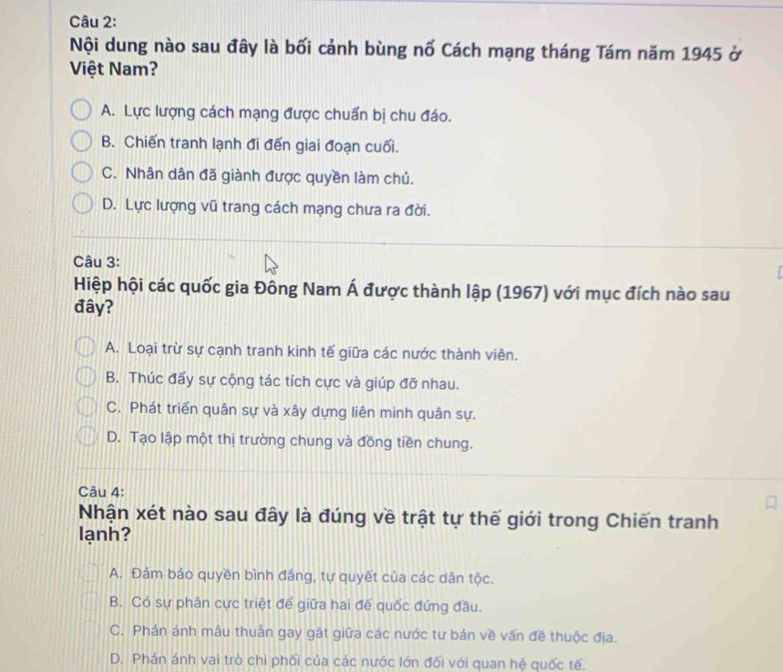 Nội dung nào sau đây là bối cảnh bùng nổ Cách mạng tháng Tám năm 1945 ở
Việt Nam?
A. Lực lượng cách mạng được chuẩn bị chu đáo.
B. Chiến tranh lạnh đi đến giai đoạn cuối.
C. Nhân dân đã giành được quyền làm chủ.
D. Lực lượng vũ trang cách mạng chưa ra đời.
Câu 3:
Hiệp hội các quốc gia Đông Nam Á được thành lập (1967) với mục đích nào sau
đây?
A. Loại trừ sự cạnh tranh kinh tế giữa các nước thành viên.
B. Thúc đấy sự cộng tác tích cực và giúp đỡ nhau.
C. Phát triển quân sự và xây dựng liên minh quân sự.
D. Tạo lập một thị trường chung và đồng tiền chung.
Câu 4:
Nhận xét nào sau đây là đúng về trật tự thế giới trong Chiến tranh
lạnh?
A. Đám bảo quyền bình đảng, tự quyết của các dân tộc.
B. Có sự phân cực triệt để giữa hai đế quốc đứng đầu.
C. Phán ánh mâu thuân gay gặt giữa các nước tư bản về vấn đề thuộc địa.
D. Phán ánh vai trò chi phối của các nước lớn đối với quan hệ quốc tế.