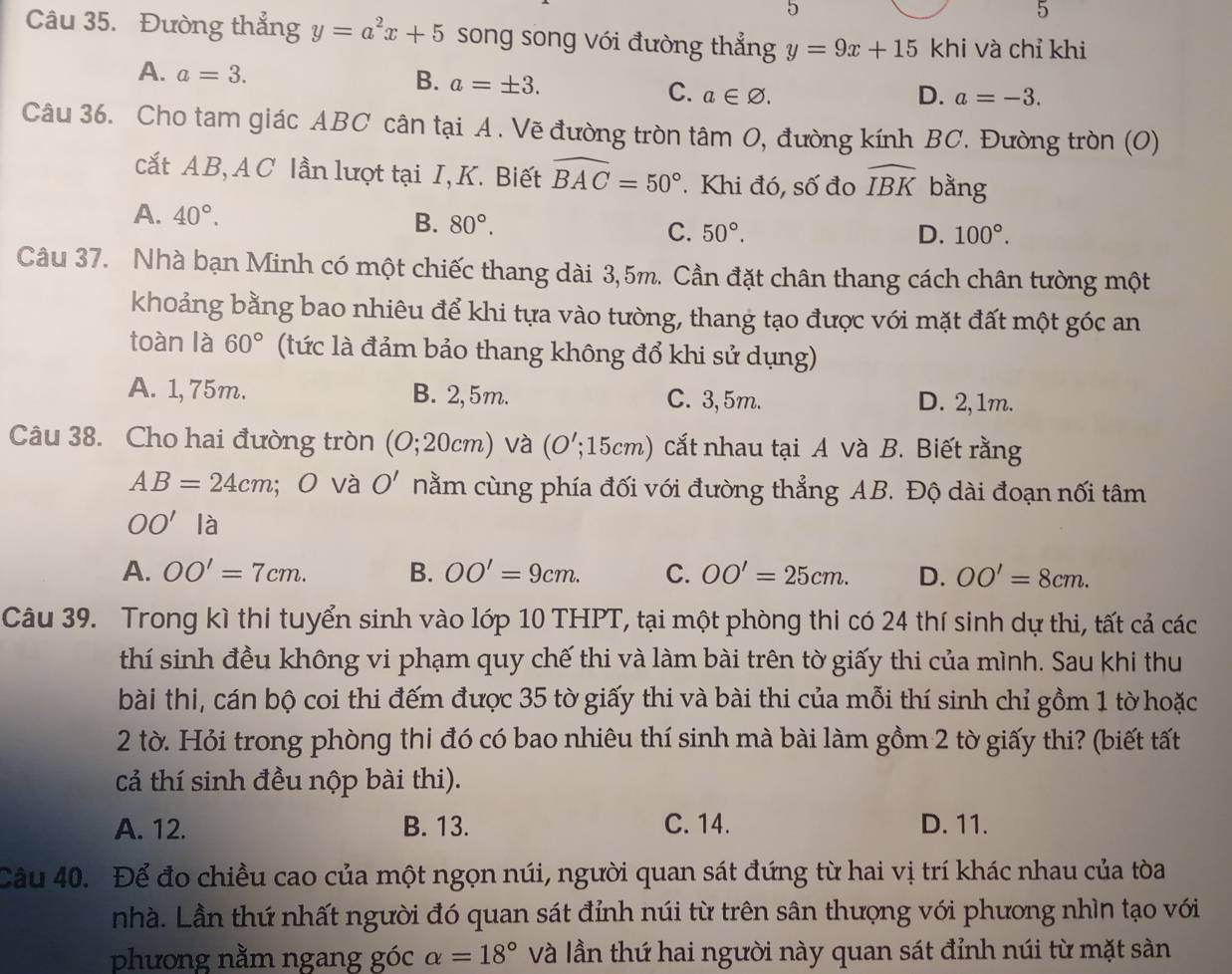 5
5
Câu 35. Đường thẳng y=a^2x+5 song song với đường thẳng y=9x+15 khi và chỉ khi
B.
A. a=3. a=± 3. C. a∈ varnothing .
D. a=-3.
Câu 36. Cho tam giác ABC cân tại A. Vẽ đường tròn tâm O, đường kính BC. Đường tròn (O)
cắt AB, A C lần lượt tại I, K. Biết widehat BAC=50°. Khi đó, số đo widehat IBK bằng
A. 40°. D. 100°.
B. 80°. C. 50°.
Câu 37. Nhà bạn Minh có một chiếc thang dài 3,5m. Cần đặt chân thang cách chân tường một
khoảng bằng bao nhiêu để khi tựa vào tường, thang tạo được với mặt đất một góc an
toàn là 60° (tức là đảm bảo thang không đổ khi sử dụng)
A. 1, 75m. B. 2,5m. C. 3,5m. D. 2,1m.
Câu 38. Cho hai đường tròn (0;20cm) và (O';15cm) cắt nhau tại A và B. Biết rằng
AB=24cm; O và O' nằm cùng phía đối với đường thẳng AB. Độ dài đoạn nối tâm
OO' là
A. OO'=7cm. B. OO'=9cm. C. OO'=25cm. D. OO'=8cm.
Câu 39. Trong kì thi tuyển sinh vào lớp 10 THPT, tại một phòng thi có 24 thí sinh dự thi, tất cả các
thí sinh đều không vi phạm quy chế thi và làm bài trên tờ giấy thi của mình. Sau khi thu
bài thi, cán bộ coi thi đếm được 35 tờ giấy thi và bài thi của mỗi thí sinh chỉ gồm 1 tờ hoặc
2 tờ. Hỏi trong phòng thi đó có bao nhiêu thí sinh mà bài làm gồm 2 tờ giấy thi? (biết tất
cả thí sinh đều nộp bài thi).
A. 12. B. 13. C. 14. D. 11.
Câu 40. Để đo chiều cao của một ngọn núi, người quan sát đứng từ hai vị trí khác nhau của tòa
nhà. Lần thứ nhất người đó quan sát đỉnh núi từ trên sân thượng với phương nhìn tạo với
phương nằm ngang góc alpha =18° Và lần thứ hai người này quan sát đỉnh núi từ mặt sàn