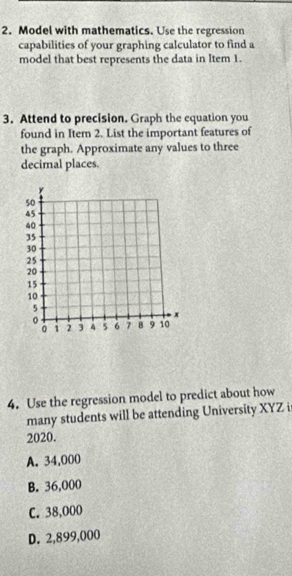 Model with mathematics. Use the regression
capabilities of your graphing calculator to find a
model that best represents the data in Item 1.
3. Attend to precision. Graph the equation you
found in Item 2. List the important features of
the graph. Approximate any values to three
decimal places.
4. Use the regression model to predict about how
many students will be attending University XYZ it
2020.
A. 34,000
B. 36,000
C. 38,000
D. 2,899,000