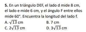 En un triángulo DEF, el lado d mide 8 cm,
el lado e mide 6 cm, y el ángulo F entre ellos
mide 60°. Encuentra la longitud del lado f.
A. sqrt(13)cm B. 7 cm
C. 2sqrt(13)cm D. 3sqrt(13)cm