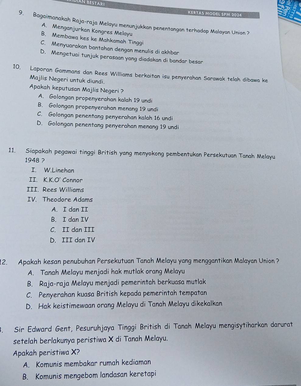 KIDIAN BESTARI
KERTAS MoDel SPM 2024
9. Bagaimanakah Raja-raja Melayu menunjukkan penentangan terhadap Malayan Union ?
A. Menganjurkan Kongres Melayu
B. Membawa kes ke Mahkamah Tinggi
C. Menyuarakan bantahan dengan menulis di akhbar
D. Mengetuai tunjuk perasaan yang diadakan di bandar besar
10. Laporan Gammans dan Rees Williams berkaitan isu penyerahan Sarawak telah dibawa ke
Majlis Negeri untuk diundi.
Apakah keputusan Majlis Negeri ?
A. Golongan propenyerahan kalah 19 undi
B. Golongan propenyerahan menang 19 undi
C. Golongan penentang penyerahan kalah 16 undi
D. Golongan penentang penyerahan menang 19 undi
11. Siapakah pegawai tinggi British yang menyokong pembentukan Persekutuan Tanah Melayu
1948 ?
I. W.Linehan
II. K.K.O' Connor
III. Rees Williams
IV. Theodore Adams
A. I dan II
B. I dan IV
C. II dan III
D. III dan IV
12. Apakah kesan penubuhan Persekutuan Tanah Melayu yang menggantikan Malayan Union ?
A. Tanah Melayu menjadi hak mutlak orang Melayu
B. Raja-raja Melayu menjadi pemerintah berkuasa mutlak
C. Penyerahan kuasa British kepada pemerintah tempatan
D. Hak keistimewaan orang Melayu di Tanah Melayu dikekalkan
3. Sir Edward Gent, Pesuruhjaya Tinggi British di Tanah Melayu mengisytiharkan darurat
setelah berlakunya peristiwa X di Tanah Melayu.
Apakah peristiwa X?
A. Komunis membakar rumah kediaman
B. Komunis mengebom landasan keretapi