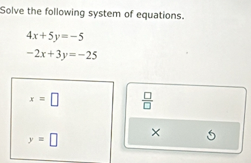 Solve the following system of equations.
4x+5y=-5
-2x+3y=-25
x=□
 □ /□  
y=□
×