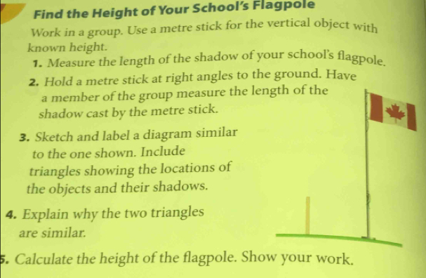 Find the Height of Your School’s Flagpole 
Work in a group. Use a metre stick for the vertical object with 
known height. 
1. Measure the length of the shadow of your school's flagpole. 
2. Hold a metre stick at right angles to the ground. Have 
a member of the group measure the length of the 
shadow cast by the metre stick. 
3. Sketch and label a diagram similar 
to the one shown. Include 
triangles showing the locations of 
the objects and their shadows. 
4. Explain why the two triangles 
are similar. 
5. Calculate the height of the flagpole. Show your work.