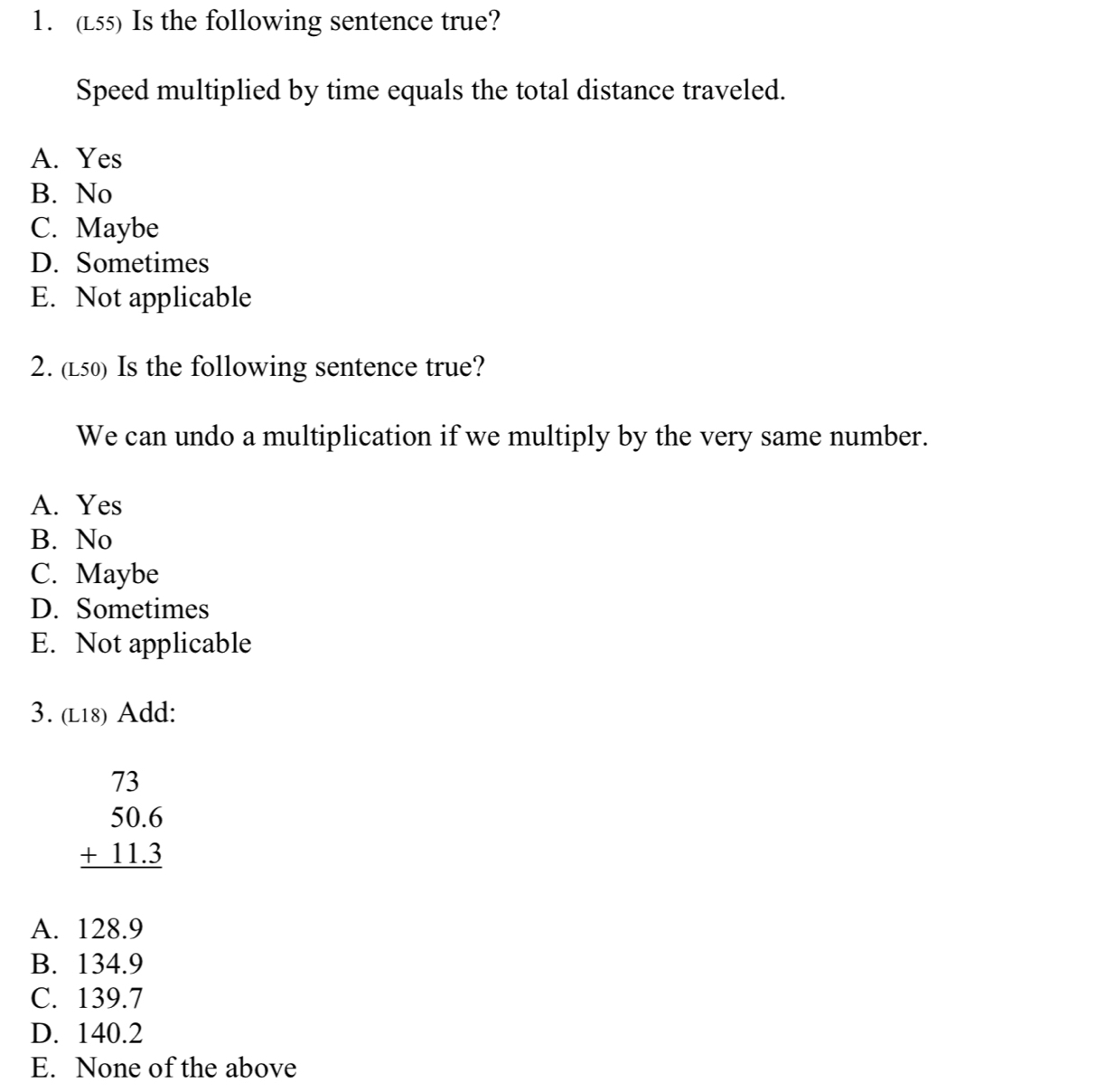 (L55) Is the following sentence true?
Speed multiplied by time equals the total distance traveled.
A. Yes
B. No
C. Maybe
D. Sometimes
E. Not applicable
2. (L50) Is the following sentence true?
We can undo a multiplication if we multiply by the very same number.
A. Yes
B. No
C. Maybe
D. Sometimes
E. Not applicable
3. (l18) Add:
beginarrayr 73 50.6 +11.3 hline endarray
A. 128.9
B. 134.9
C. 139.7
D. 140.2
E. None of the above