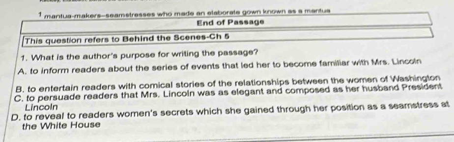 mantua-makers--seamstresses who made an elaborate gown known as a mantua
End of Passage
This question refers to Behind the Scenes-Ch 5
1. What is the author's purpose for writing the passage?
A. to inform readers about the series of events that led her to become familiar with Mrs. Lincoln
B. to entertain readers with comical stories of the relationships between the women of Washington
C. to persuade readers that Mrs. Lincoln was as elegant and composed as her husband President
Lincoln
D. to reveal to readers women's secrets which she gained through her position as a seamstress at
the White House