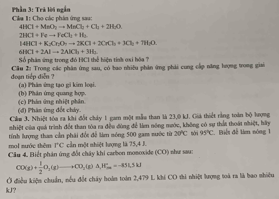 Phần 3: Trã lời ngắn
Câu 1: Cho các phản ứng sau:
4HCl+MnO_2to MnCl_2+Cl_2+2H_2O.
2HCl+Feto FeCl_2+H_2.
14HCl+K_2Cr_2O_7to 2KCl+2CrCl_3+3Cl_2+7H_2O.
6HCl+2Alto 2AlCl_3+3H_2.
Số phản ứng trong đó HCl thể hiện tính oxi hóa ?
Câu 2: Trong các phản ứng sau, có bao nhiêu phản ứng phải cung cấp năng lượng trong giai
đoạn tiếp diễn ?
(a) Phản ứng tạo gi kim loại.
(b) Phản ứng quang hợp.
(c) Phản ứng nhiệt phân.
(d) Phản ứng đốt cháy.
Câu 3. Nhiệt tỏa ra khi đốt cháy 1 gam một mẫu than là 23,0 kJ. Giả thiết rằng toàn bộ lượng
nhiệt của quá trình đốt than tỏa ra đều dùng để làm nóng nước, không có sự thất thoát nhiệt, hãy
tính lượng than cần phải đốt để làm nóng 500 gam nước từ 20°C tới 95°C. Biết để làm nóng 1
mol nước thêm 1°C cần một nhiệt lượng là 75,4 J.
Câu 4. Biết phản ứng đốt cháy khí carbon monoxide (CO) như sau:
CO(g)+ 1/2 O_2(g)to CO_2(g)△ _rH_(298)°=-851,5kJ
Ở điều kiện chuẩn, nếu đốt cháy hoàn toàn 2,479 L khí CO thì nhiệt lượng toả ra là bao nhiêu
kJ?