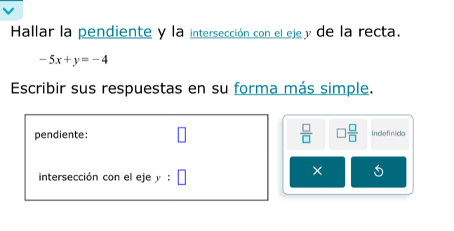 Hallar la pendiente y la intersección con el eje y de la recta.
-5x+y=-4
Escribir sus respuestas en su forma más simple. 
pendiente: □  □ /□   □  □ /□   Indefinido 
intersección con el eje y:□
× 5