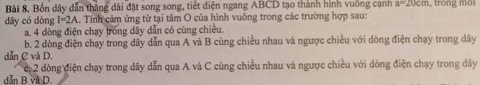 Bốn dây dẫn thắng dài đặt song song, tiết diện ngang ABCD tạo thành hình vuồng cạnh a=20cm , trong môi
dây có dòng I=2A 1. Tính cảm ứng từ tại tâm O của hình vuông trong các trường hợp sau:
a. 4 dòng điện chạy trong dây dẫn có cùng chiều.
b. 2 dòng điện chạy trong dây dẫn qua A và B cùng chiều nhau và ngược chiều với dòng điện chạy trong dây
dẫn C và D.
c. 2 dòng điện chạy trong dây dẫn qua A và C cùng chiều nhau và ngược chiều với dòng điện chạy trong dây
dẫn B và D.