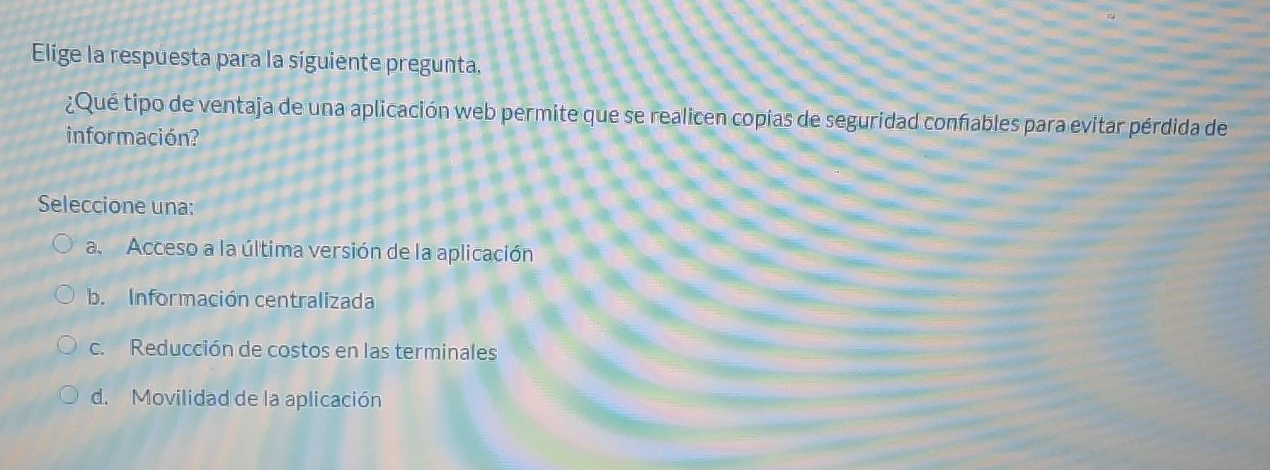 Elige la respuesta para la siguiente pregunta.
¿Qué tipo de ventaja de una aplicación web permite que se realicen copias de seguridad confables para evitar pérdida de
información?
Seleccione una:
a. Acceso a la última versión de la aplicación
b. Información centralizada
c.Reducción de costos en las terminales
d. Movilidad de la aplicación