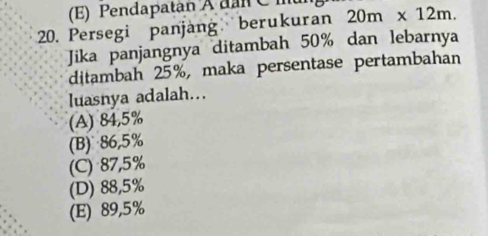 (E) Pendapatan A dân C mu
20. Persegi panjang berukuran 20m* 12m. 
Jika panjangnya ditambah 50% dan lebarnya
ditambah 25%, maka persentase pertambahan
luasnya adalah...
(A) 84,5%
(B) 86,5%
(C) 87,5%
(D) 88,5%
(E) 89,5%